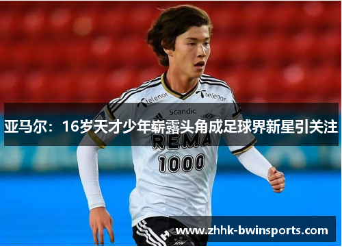 亚马尔：16岁天才少年崭露头角成足球界新星引关注