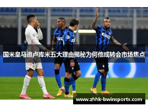 国米皇马追卢库米五大理由揭秘为何他成转会市场焦点