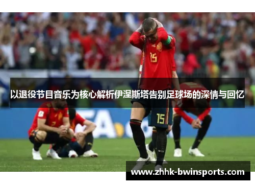 以退役节目音乐为核心解析伊涅斯塔告别足球场的深情与回忆