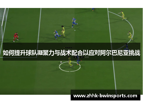 如何提升球队凝聚力与战术配合以应对阿尔巴尼亚挑战